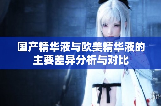国产精华液与欧美精华液的主要差异分析与对比