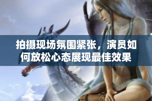 拍摄现场氛围紧张，演员如何放松心态展现最佳效果