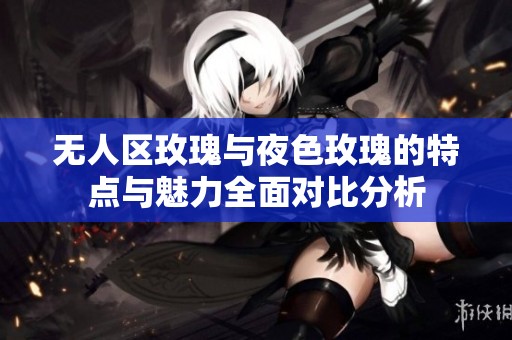 无人区玫瑰与夜色玫瑰的特点与魅力全面对比分析