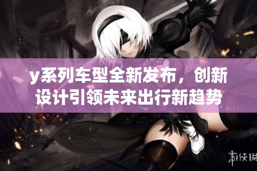 y系列车型全新发布，创新设计引领未来出行新趋势