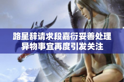 路星辞请求段嘉衍妥善处理异物事宜再度引发关注