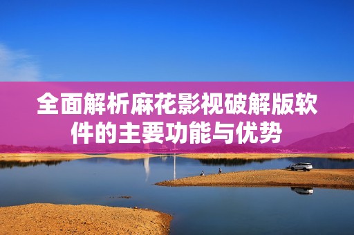 全面解析麻花影视破解版软件的主要功能与优势