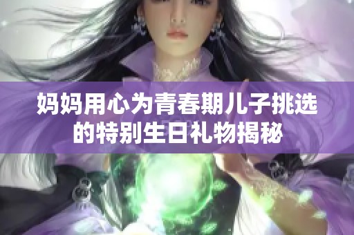 妈妈用心为青春期儿子挑选的特别生日礼物揭秘