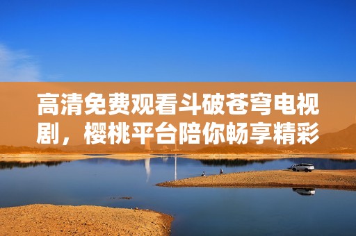 高清免费观看斗破苍穹电视剧，樱桃平台陪你畅享精彩剧情