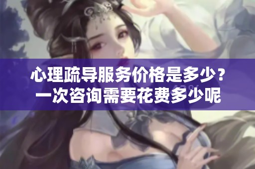 心理疏导服务价格是多少？一次咨询需要花费多少呢