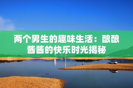 两个男生的趣味生活：酿酿酱酱的快乐时光揭秘