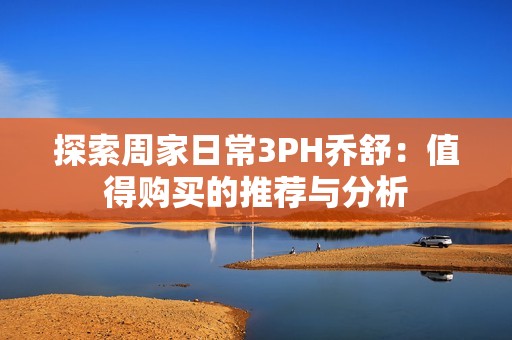 探索周家日常3PH乔舒：值得购买的推荐与分析