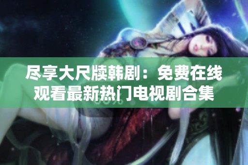 尽享大尺牍韩剧：免费在线观看最新热门电视剧合集