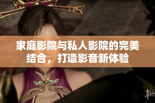 家庭影院与私人影院的完美结合，打造影音新体验