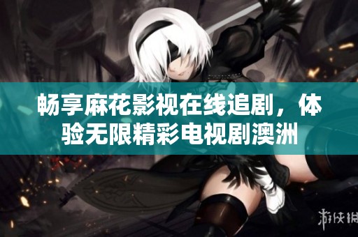 畅享麻花影视在线追剧，体验无限精彩电视剧澳洲
