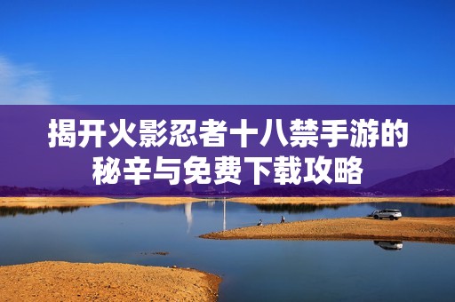 揭开火影忍者十八禁手游的秘辛与免费下载攻略