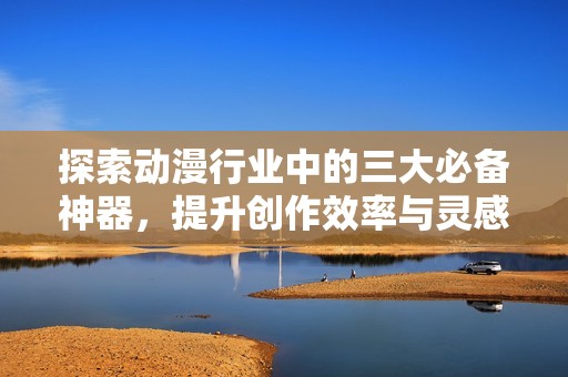 探索动漫行业中的三大必备神器，提升创作效率与灵感