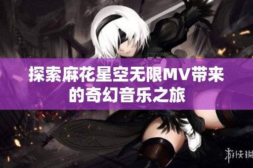 探索麻花星空无限MV带来的奇幻音乐之旅