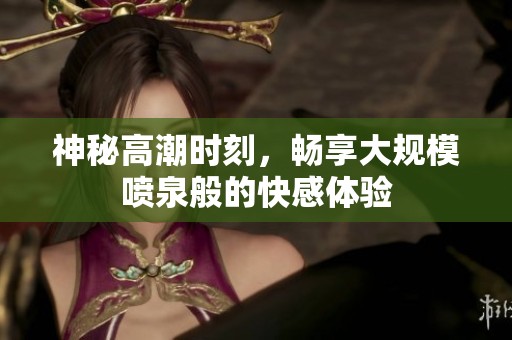 神秘高潮时刻，畅享大规模喷泉般的快感体验