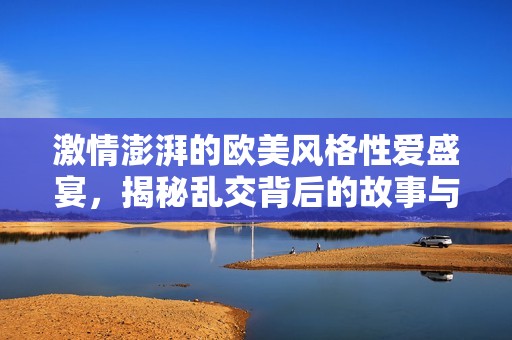 激情澎湃的欧美风格性爱盛宴，揭秘乱交背后的故事与魅力