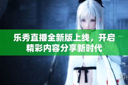 乐秀直播全新版上线，开启精彩内容分享新时代