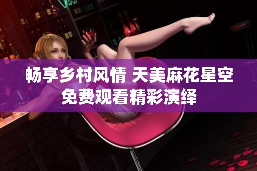 畅享乡村风情 天美麻花星空免费观看精彩演绎