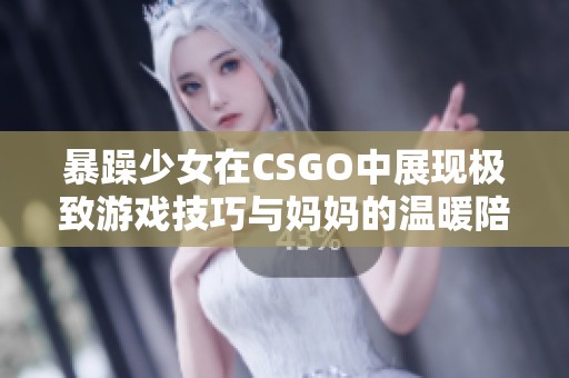 暴躁少女在CSGO中展现极致游戏技巧与妈妈的温暖陪伴