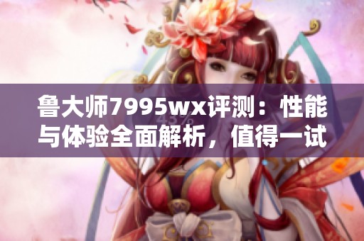 鲁大师7995wx评测：性能与体验全面解析，值得一试！