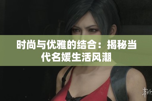 时尚与优雅的结合：揭秘当代名媛生活风潮