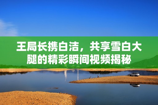 王局长携白洁，共享雪白大腿的精彩瞬间视频揭秘