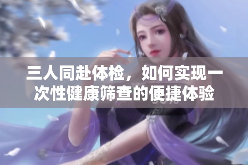 三人同赴体检，如何实现一次性健康筛查的便捷体验