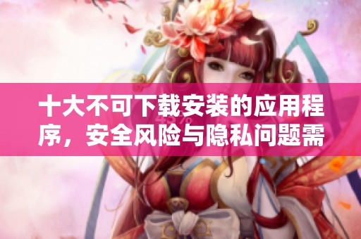十大不可下载安装的应用程序，安全风险与隐私问题需注意