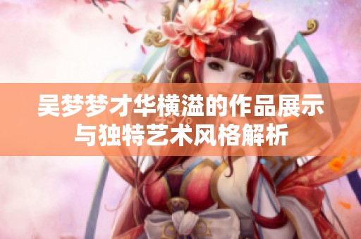 吴梦梦才华横溢的作品展示与独特艺术风格解析