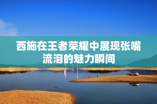 西施在王者荣耀中展现张嘴流泪的魅力瞬间