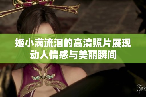 姬小满流泪的高清照片展现动人情感与美丽瞬间