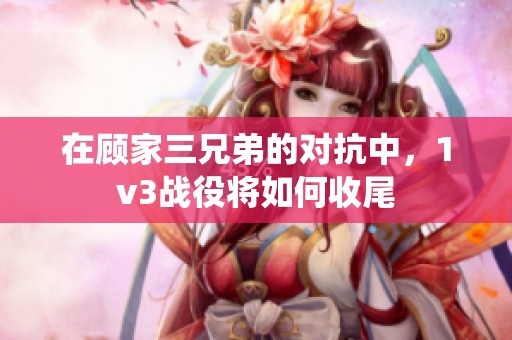 在顾家三兄弟的对抗中，1v3战役将如何收尾