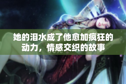 她的泪水成了他愈加疯狂的动力，情感交织的故事