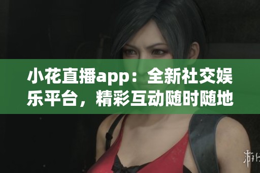 小花直播app：全新社交娱乐平台，精彩互动随时随地！
