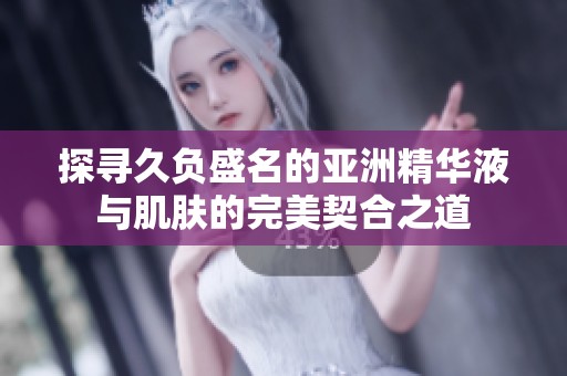 探寻久负盛名的亚洲精华液与肌肤的完美契合之道