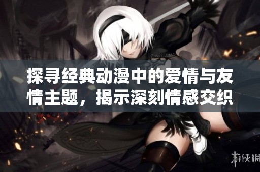 探寻经典动漫中的爱情与友情主题，揭示深刻情感交织