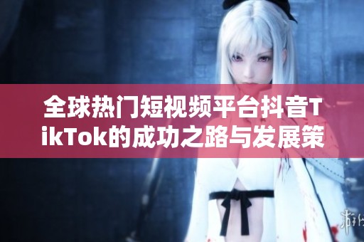 全球热门短视频平台抖音TikTok的成功之路与发展策略解析
