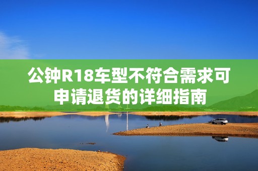 公钟R18车型不符合需求可申请退货的详细指南
