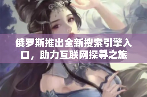 俄罗斯推出全新搜索引擎入口，助力互联网探寻之旅