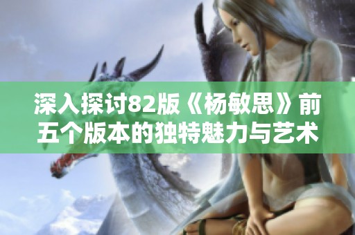 深入探讨82版《杨敏思》前五个版本的独特魅力与艺术价值