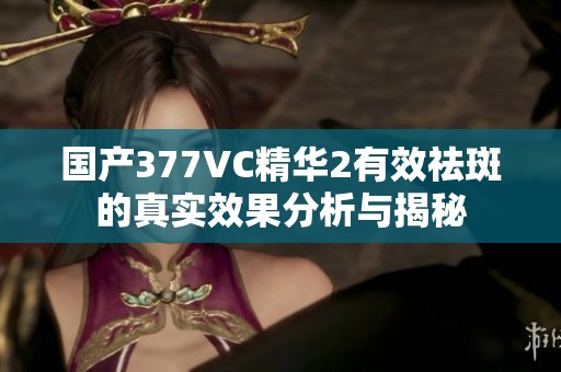 国产377VC精华2有效祛斑的真实效果分析与揭秘