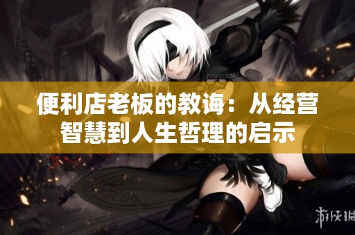 便利店老板的教诲：从经营智慧到人生哲理的启示