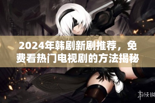 2024年韩剧新剧推荐，免费看热门电视剧的方法揭秘