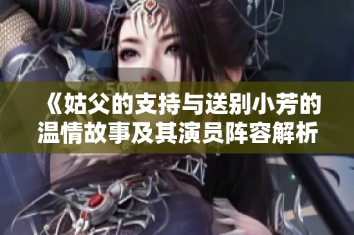《姑父的支持与送别小芳的温情故事及其演员阵容解析》