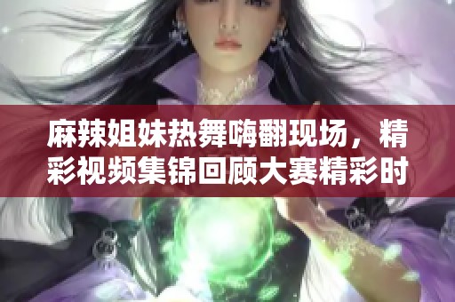 麻辣姐妹热舞嗨翻现场，精彩视频集锦回顾大赛精彩时刻