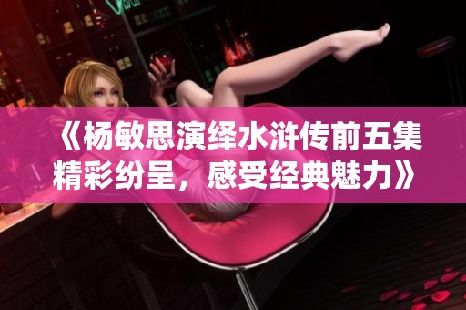 《杨敏思演绎水浒传前五集精彩纷呈，感受经典魅力》
