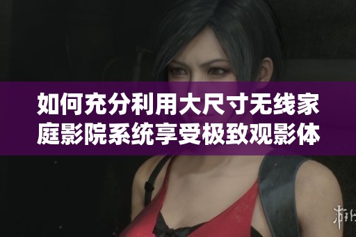 如何充分利用大尺寸无线家庭影院系统享受极致观影体验