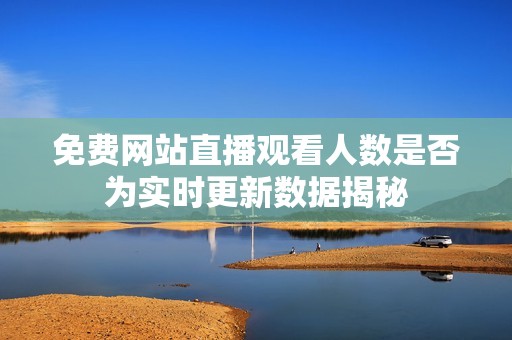 免费网站直播观看人数是否为实时更新数据揭秘
