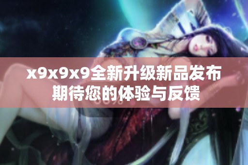 x9x9x9全新升级新品发布 期待您的体验与反馈