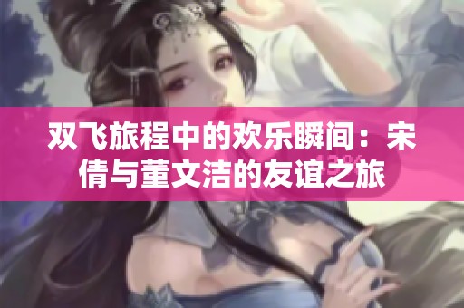 双飞旅程中的欢乐瞬间：宋倩与董文洁的友谊之旅
