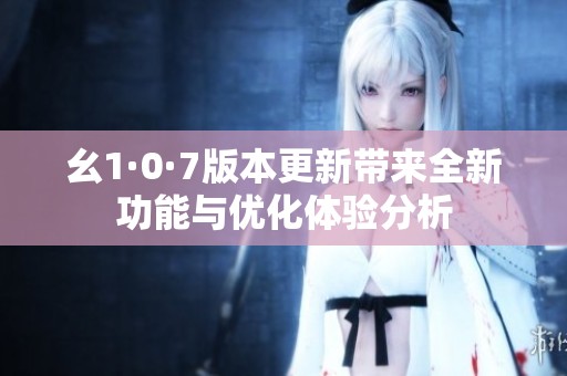 幺1·0·7版本更新带来全新功能与优化体验分析